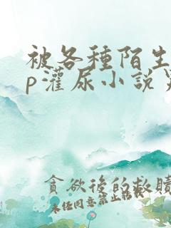 被各种陌生人np灌尿小说男男