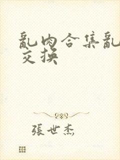 乱肉合集乱高h交换