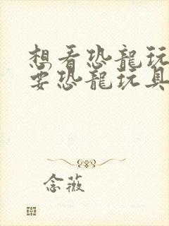 想看恐龙玩具我要恐龙玩具