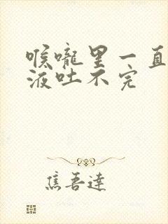 喉咙里一直有粘液吐不完