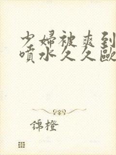 少妇被爽到高潮喷水久久欧美精品