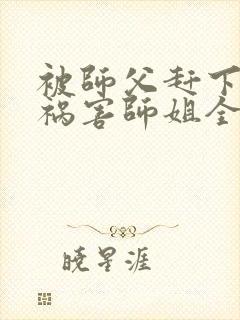 被师父赶下山去祸害师姐全文免费阅读大结局