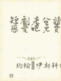 短剧老公请和我恋爱吧免费观看