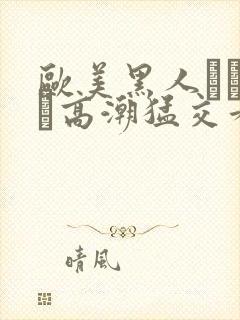 欧美黑人╳╳ⅹ╳高潮猛交看