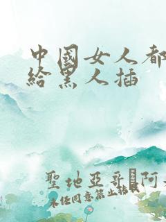 中国女人都喜欢给黑人插