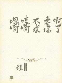 嗯哼不要啊啊啊啊啊求你了别这样啊不要