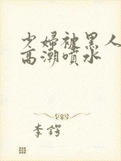 少妇被黑人爽到高潮喷水