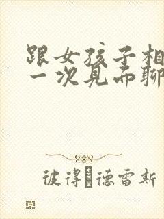 跟女孩子相亲第一次见面聊什么