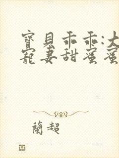 宝贝乖乖:大叔宠妻甜蜜蜜txt