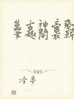 万古神帝飞天鱼笔趣阁最新章节无弹窗