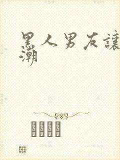 黑人男友让我高潮