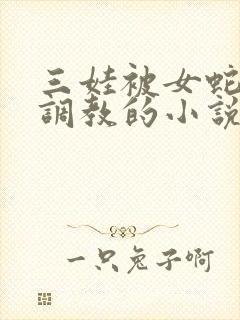三娃被女蛇的性调教的小说
