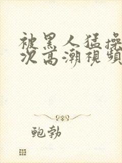 被黑人猛操10次高潮视频