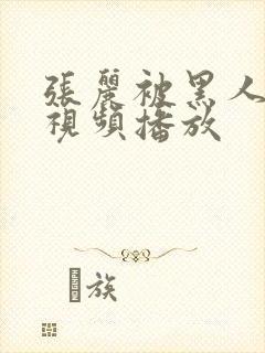 张丽被黑人伦轩视频播放