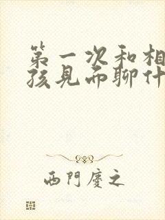 第一次和相亲女孩见面聊什么比较好