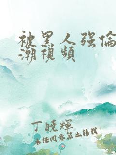 被黑人强伦轩高潮视频