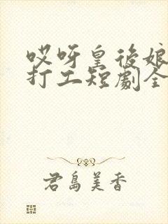 哎呀皇后娘娘来打工短剧全集播放