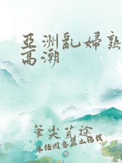 亚洲乱妇熟女爽高潮