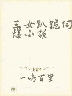 三女趴跪伺候口爆小说