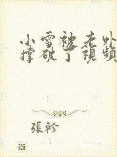 小雪被老外黑人撑破了视频