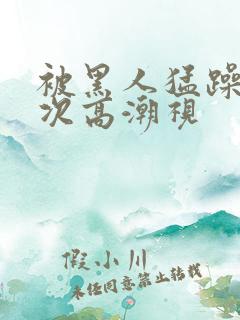 被黑人猛躁10次高潮视