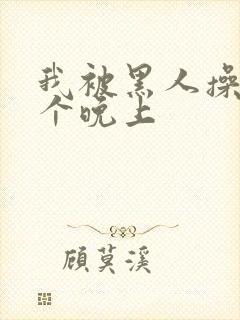 我被黑人操了一个晚上