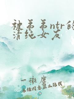 被弟弟ntr的清纯女友