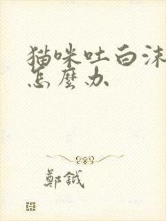 猫咪吐白沫拉稀怎么办