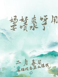 妈好爽呀用力插要喷水了