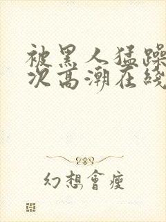 被黑人猛躁4o次高潮在线