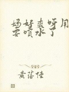 妈好爽呀用力插要喷水了