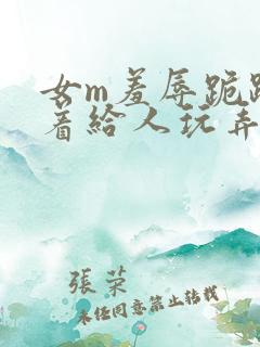 女m羞辱跪趴撅着给人玩弄h