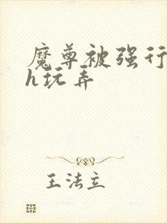 魔尊被强行调教h玩弄