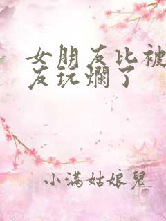 女朋友比被前男友玩烂了