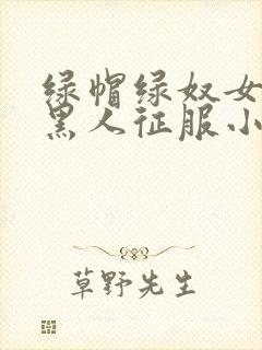 绿帽绿奴女友被黑人征服小说