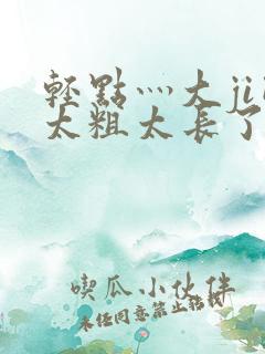 轻点灬大ji巴太粗太长了h最新章节