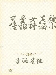 可爱女友被调教佳怡诗涵小说