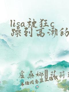 lisa被狂c躁到高潮的视频