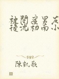 被闺蜜男友认错后沈初南小说