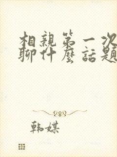 相亲第一次见面聊什么话题最好