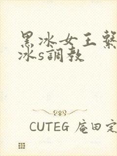 黑冰女王系列黑冰s调教