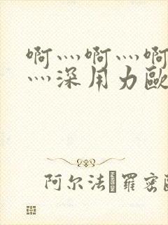 啊灬啊灬啊灬快灬深用力欧美