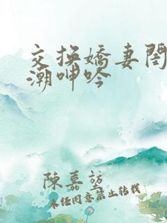 交换娇妻闺蜜高潮呻吟