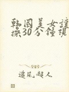 韩国美女让男子操30分钟视频网站