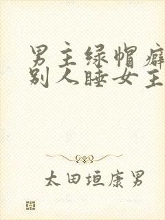男主绿帽癖,让别人睡女主
