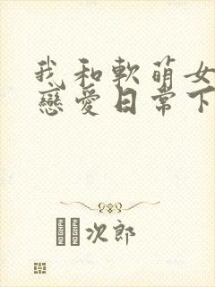 我和软萌女友的恋爱日常下载全本