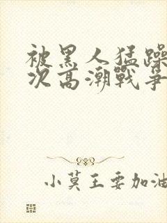 被黑人猛躁10次高潮战争片