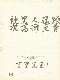 被黑人猛躁10次高潮免费