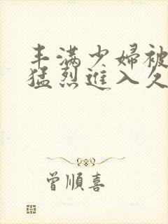 丰满少妇被猛男猛烈进入久久