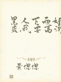 黑人下面好大好爽,我要高潮了